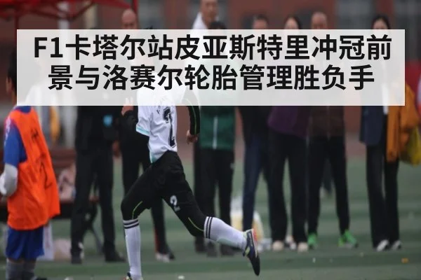 F1卡塔尔站皮亚斯特里冲冠前景与洛赛尔轮胎管理胜负手 - mk
